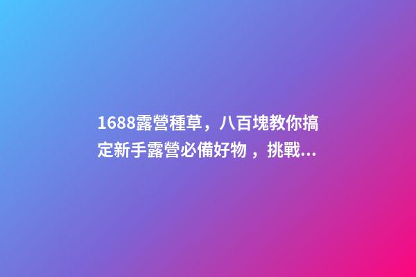 1688露營種草，八百塊教你搞定新手露營必備好物，挑戰全網最低價格，附八家店鋪名稱，記得點贊收藏哦！-第1張-店鋪起名-玄機派